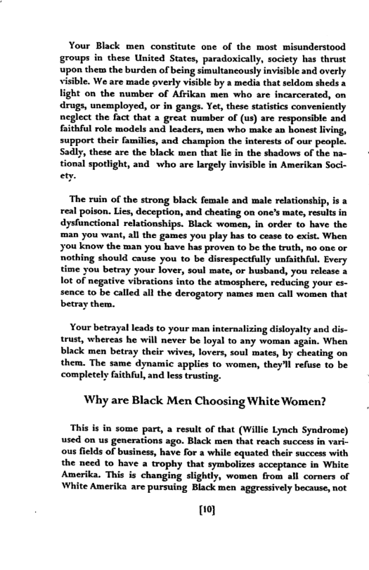 Your Black men constitute one of the most misunderstood groups in these United States, paradoxically, society has thrust upon them the burden of being simultancously invisibie and overly visible. We are made overly visible by a media that seldom sheds a light on the number of Afrikan men who are incarcerated, on drugs, unemployed, or in gangs. Yet, these statistics conveniently neglect the fact that a great number of (us) are responsible and faithful role models and leaders, men who make an honest living, support their families, and champion the interests of our people. Sadly, these are the black men that lie in the shadows of the na- tional spotlight, and who are largely invisible in Amerikan Soci- ety. The ruin of the strong black female and male relationship, is a real poison. Lies, deception, and cheating on one’s mate, results in dysfunctional relationships. Black women, in order to have the ‘man you want, all the games you play has to cease to exist. When you know the man you have has proven to be the truth, no one or nothing should cause you to be disrespectfully unfaithful. Every time you betray your lover, soul mate, or husband, you release a lot of negative vibrations into the atmosphere, reducing your es- sence to be called all the derogatory names men call women that betray them. Your betrayal leads to your man internalizing disloyalty and dis- trust, whereas he will never be loyal to any woman again. When black men betray their wives, lovers, soul mates, by cheating on them. The same dynamic applies to women, theyl refuse to be completely faithful, and less trusting. Why are Black Men Choosing White Women? This s in some part, a result of that (Willie Lynch Syndrome) used on us generations ago. Black men that reach success in vari- ous fields of business, have for a while equated their success with the need to have a trophy that symbolizes acceptance in White Amerika. This is changing slightly, women from all comers of White Amerika are pursuing Black men aggressively because, not o}